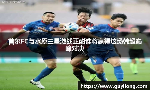 首尔FC与水原三星激战正酣谁将赢得这场韩超巅峰对决